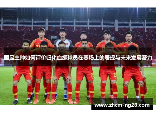 国足主帅如何评价归化血缘球员在赛场上的表现与未来发展潜力