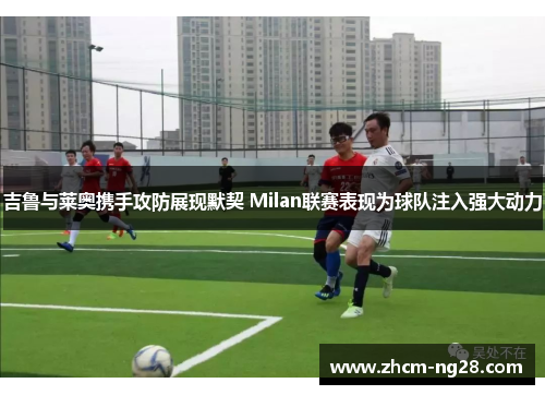 吉鲁与莱奥携手攻防展现默契 Milan联赛表现为球队注入强大动力