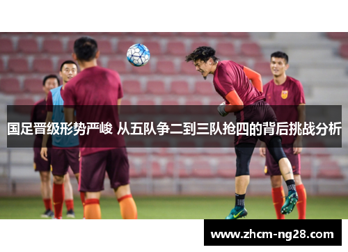 国足晋级形势严峻 从五队争二到三队抢四的背后挑战分析