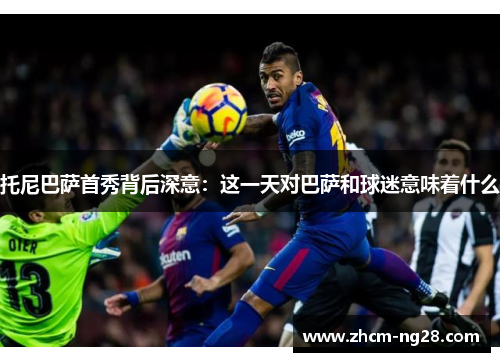 托尼巴萨首秀背后深意：这一天对巴萨和球迷意味着什么