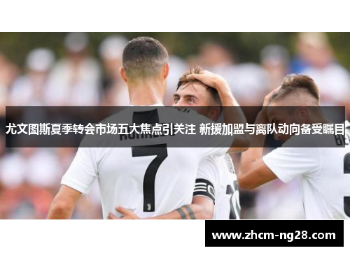 尤文图斯夏季转会市场五大焦点引关注 新援加盟与离队动向备受瞩目