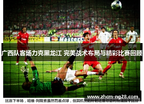 广西队客场力克黑龙江 完美战术布局与精彩比赛回顾