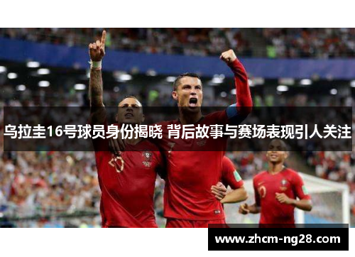 乌拉圭16号球员身份揭晓 背后故事与赛场表现引人关注