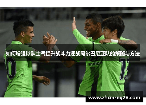 如何增强球队士气提升战斗力迎战阿尔巴尼亚队的策略与方法