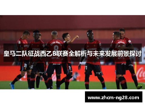 皇马二队征战西乙B联赛全解析与未来发展前景探讨