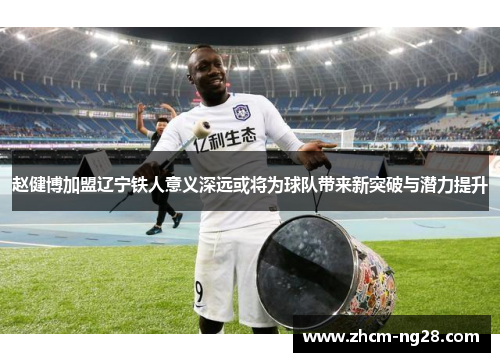 赵健博加盟辽宁铁人意义深远或将为球队带来新突破与潜力提升