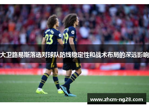 大卫路易斯落选对球队防线稳定性和战术布局的深远影响