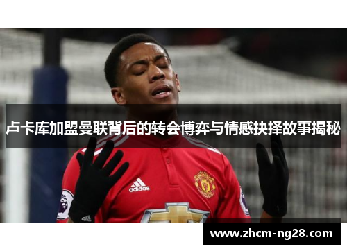 卢卡库加盟曼联背后的转会博弈与情感抉择故事揭秘