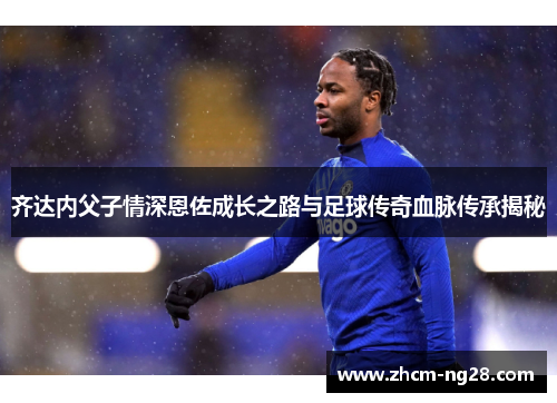 齐达内父子情深恩佐成长之路与足球传奇血脉传承揭秘