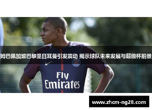 姆巴佩加盟巴黎圣日耳曼引发震动 揭示球队未来发展与超级杯前景