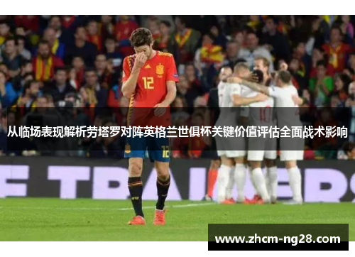 从临场表现解析劳塔罗对阵英格兰世俱杯关键价值评估全面战术影响 从临场表现解析劳塔罗对阵英格兰世俱杯关键价值评估全面战术影响