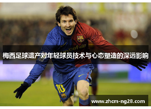 梅西足球遗产对年轻球员技术与心态塑造的深远影响 梅西足球遗产对年轻球员技术与心态塑造的深远影响