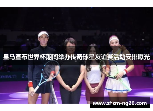 皇马宣布世界杯期间举办传奇球星友谊赛活动安排曝光