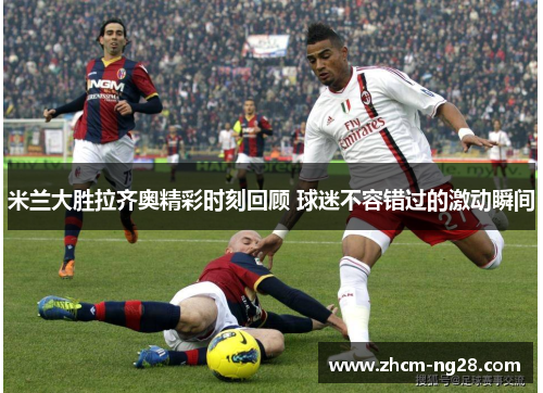 米兰大胜拉齐奥精彩时刻回顾 球迷不容错过的激动瞬间