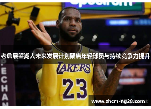 老詹展望湖人未来发展计划聚焦年轻球员与持续竞争力提升